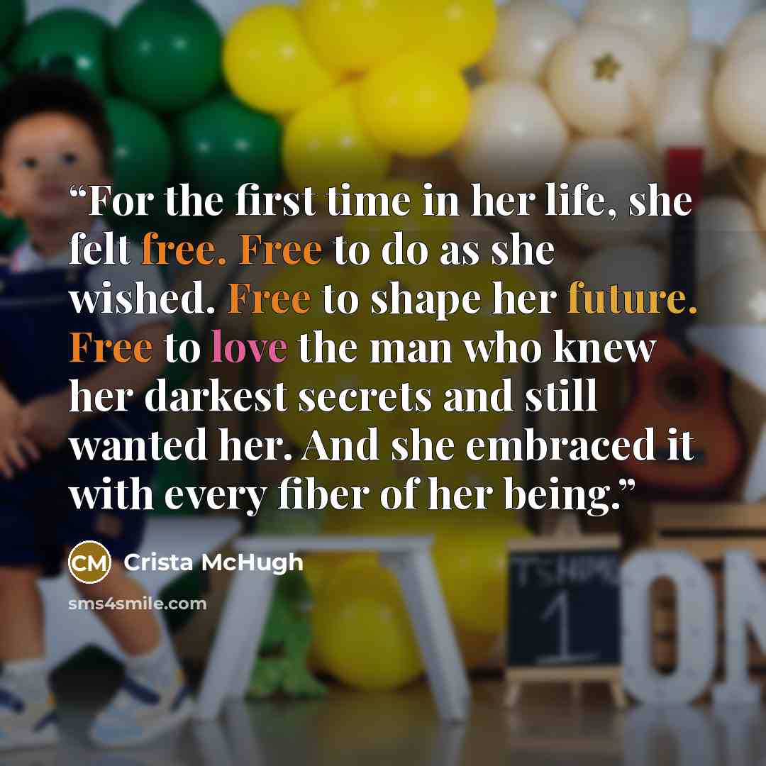 “For the first time in her life, she felt free. Free to do as she wished. Free to shape her future. Free to love the man who knew her darkest secrets and still wanted her. And she embraced it with every fiber of her being.” quote by Crista McHugh
