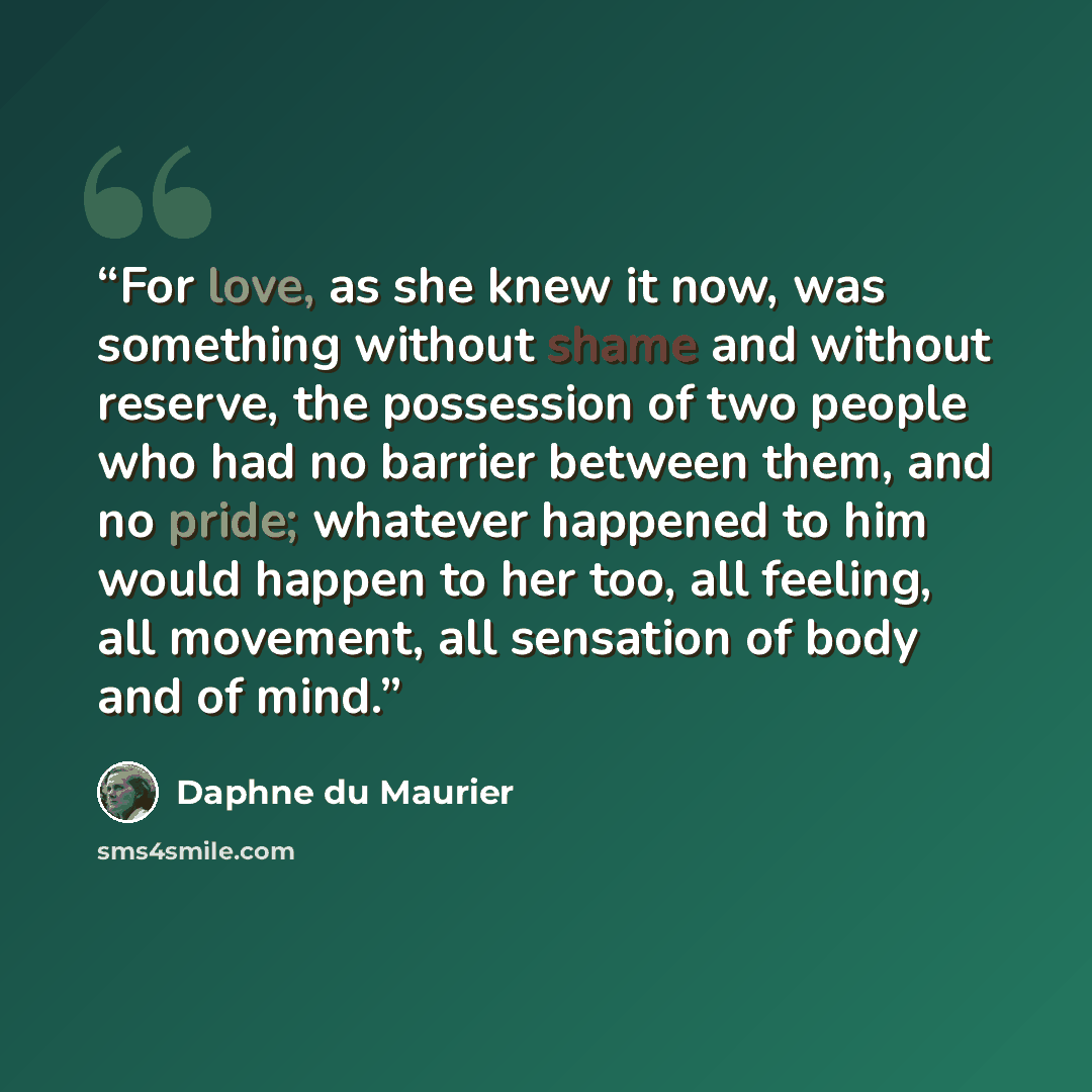 “For love, as she knew it now, was something without shame and without reserve, the possession of two people who had no barrier between them, and no pride; whatever happened to him would happen to her too, all feeling, all movement, all sensation of body and of mind.” quote by Daphne du Maurier