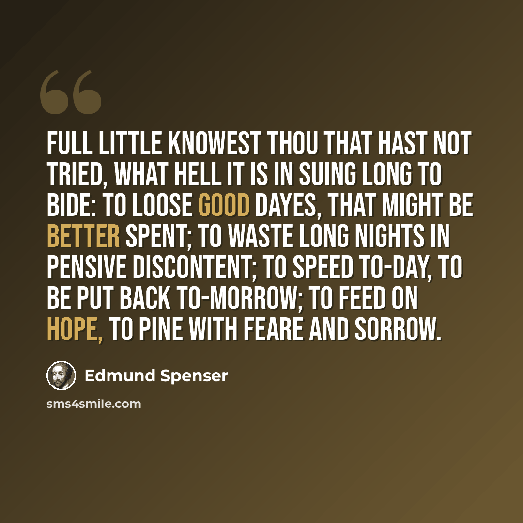 “Full little knowest thou that hast not tried, What hell it is in suing long to bide: To loose good dayes, that might be better spent; To waste long nights in pensive discontent; To speed to-day, to be put back to-morrow; To feed on hope, to pine with feare and sorrow.” quote by Edmund Spenser