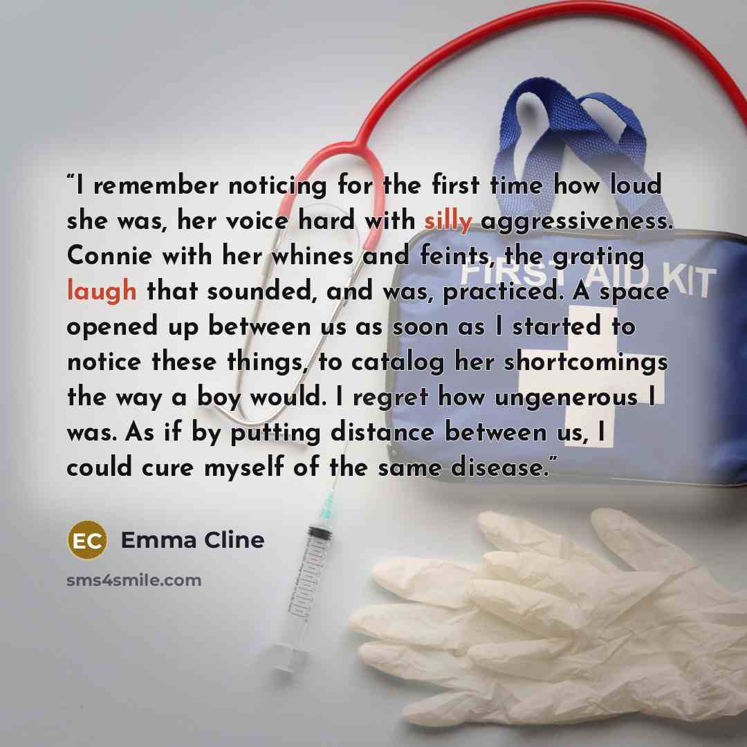 “I remember noticing for the first time how loud she was, her voice hard with silly aggressiveness. Connie with her whines and feints, the grating laugh that sounded, and was, practiced. A space opened up between us as soon as I started to notice these things, to catalog her shortcomings the way a…” quote by Emma Cline