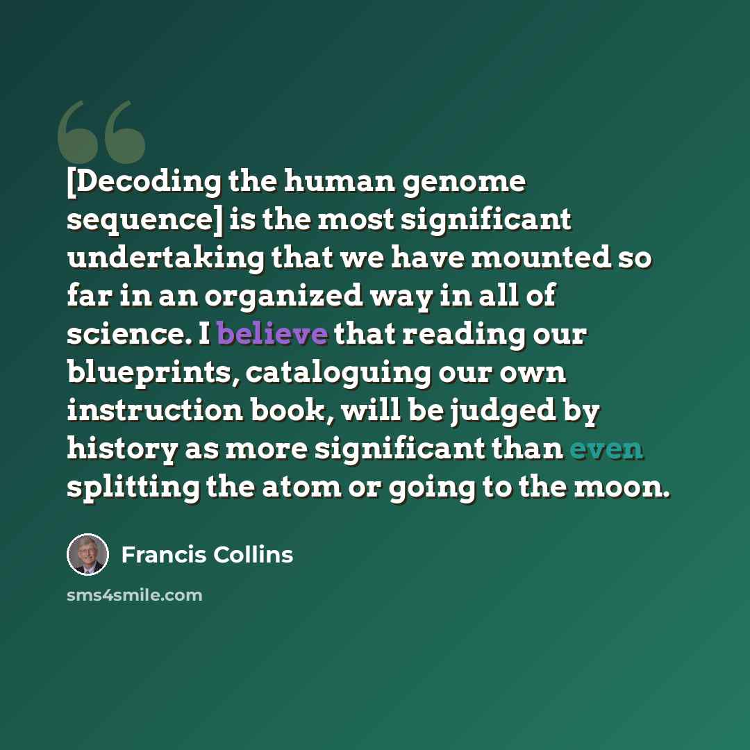 “[Decoding the human genome sequence] is the most significant undertaking that we have mounted so far in an organized way in all of science. I believe that reading our blueprints, cataloguing our own instruction book, will be judged by history as more significant than even splitting the atom or…” quote by Francis Collins