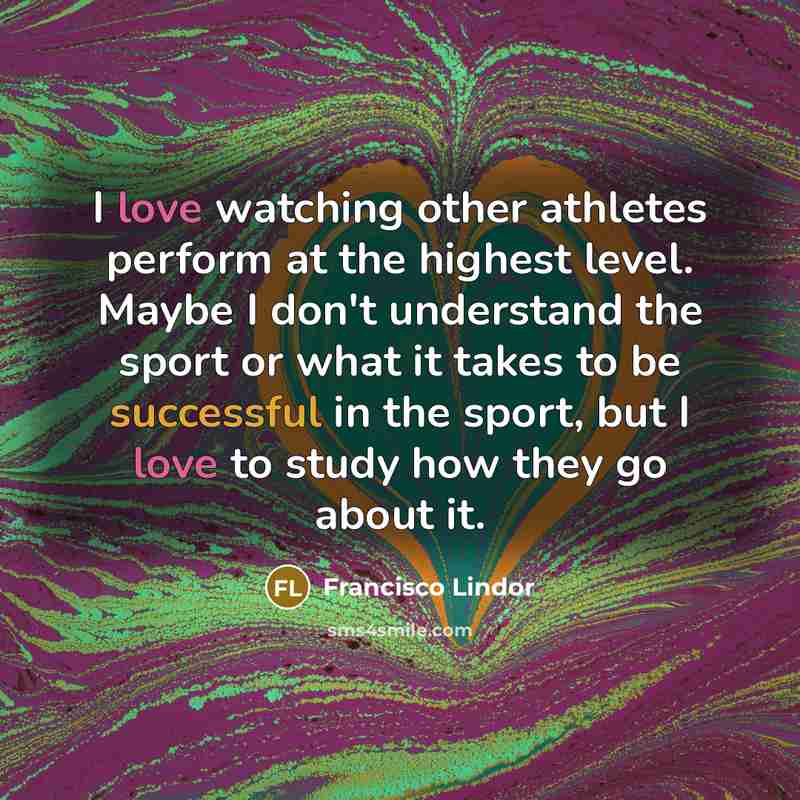 “I love watching other athletes perform at the highest level. Maybe I don't understand the sport or what it takes to be successful in the sport, but I love to study how they go about it.” quote by Francisco Lindor