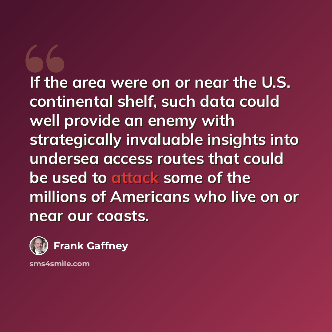 “If the area were on or near the U.S. continental shelf, such data could well provide an enemy with strategically invaluable insights into undersea access routes that could be used to attack some of the millions of Americans who live on or near our coasts.” quote by Frank Gaffney