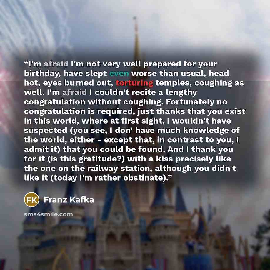 “I'm afraid I'm not very well prepared for your birthday, have slept even worse than usual, head hot, eyes burned out, torturing temples, coughing as well. I'm afraid I couldn't recite a lengthy congratulation without coughing. Fortunately no congratulation is required, just thanks that you exist…” quote by Franz Kafka