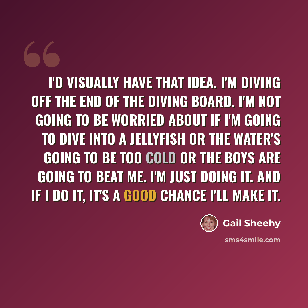 “I'd visually have that idea. I'm diving off the end of the diving board. I'm not going to be worried about if I'm going to dive into a jellyfish or the water's going to be too cold or the boys are going to beat me. I'm just doing it. And if I do it, it's a good chance I'll make it.” quote by Gail Sheehy