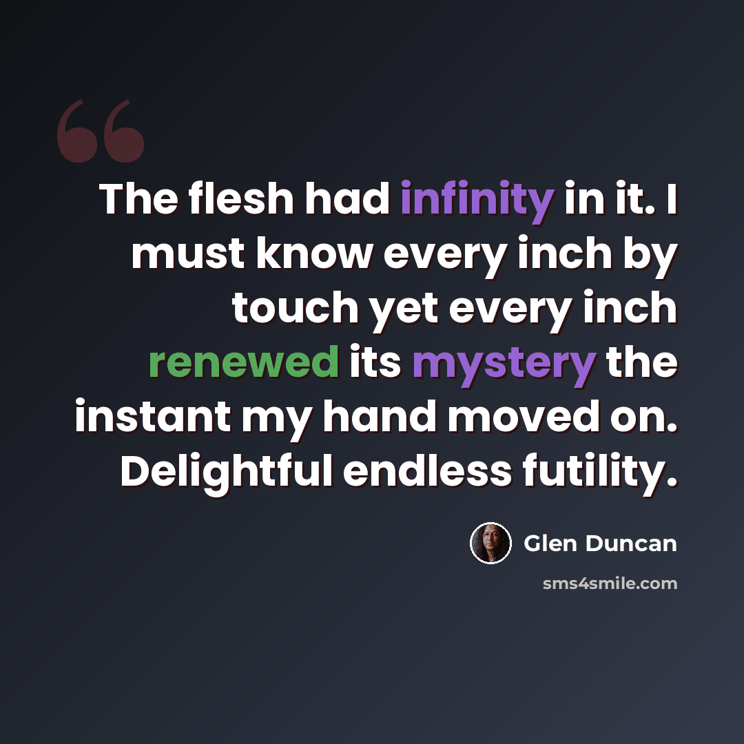 “The flesh had infinity in it. I must know every inch by touch yet every inch renewed its mystery the instant my hand moved on. Delightful endless futility.” quote by Glen Duncan