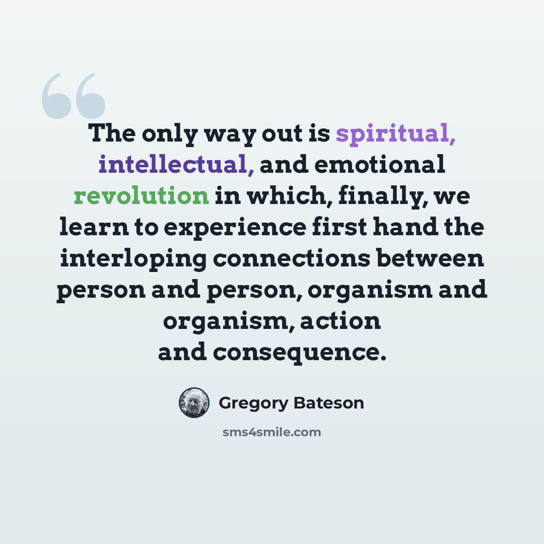“The only way out is spiritual, intellectual, and emotional revolution in which, finally, we learn to experience first hand the interloping connections between person and person, organism and organism, action and consequence.” quote by Gregory Bateson