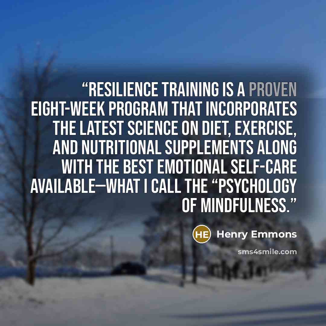 “Resilience Training is a proven eight-week program that incorporates the latest science on diet, exercise, and nutritional supplements along with the best emotional self-care available—what I call the “psychology of mindfulness.” quote by Henry Emmons