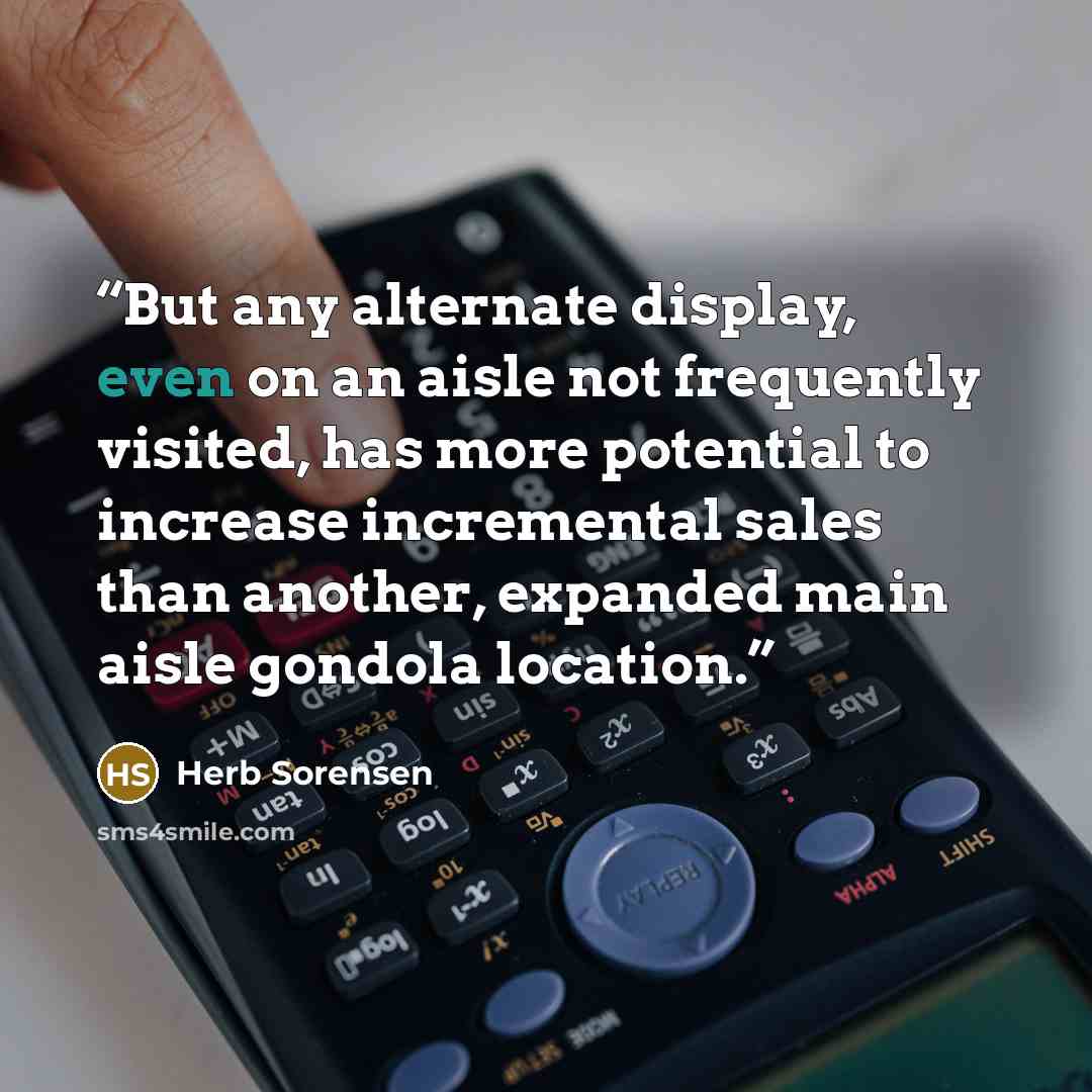 “But any alternate display, even on an aisle not frequently visited, has more potential to increase incremental sales than another, expanded main aisle gondola location.” quote by Herb Sorensen