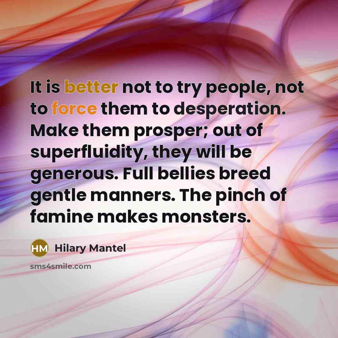 “It is better not to try people, not to force them to desperation. Make them prosper; out of superfluidity, they will be generous. Full bellies breed gentle manners. The pinch of famine makes monsters.” quote by Hilary Mantel