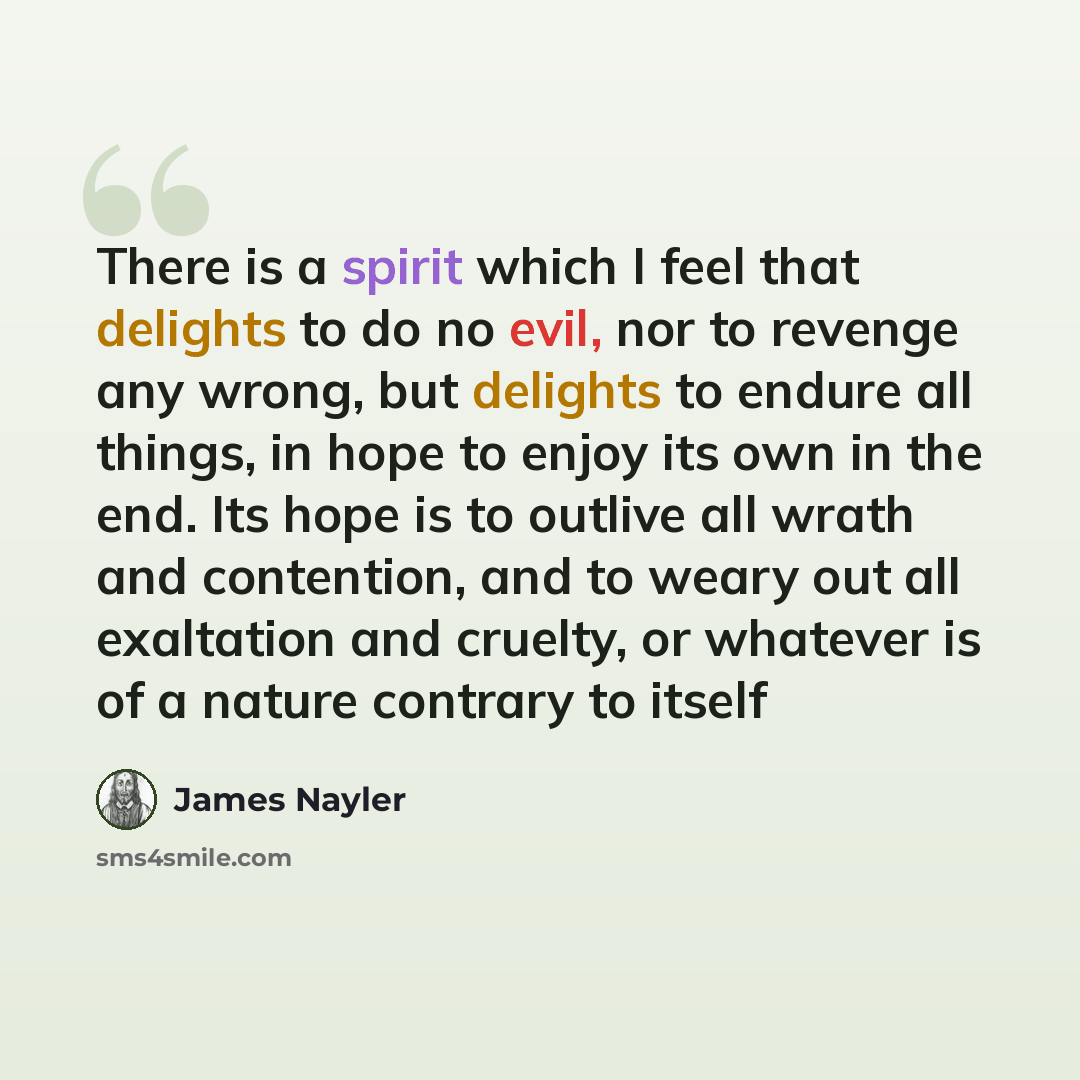 “There is a spirit which I feel that delights to do no evil, nor to revenge any wrong, but delights to endure all things, in hope to enjoy its own in the end. Its hope is to outlive all wrath and contention, and to weary out all exaltation and cruelty, or whatever is of a nature contrary to itself” quote by James Nayler