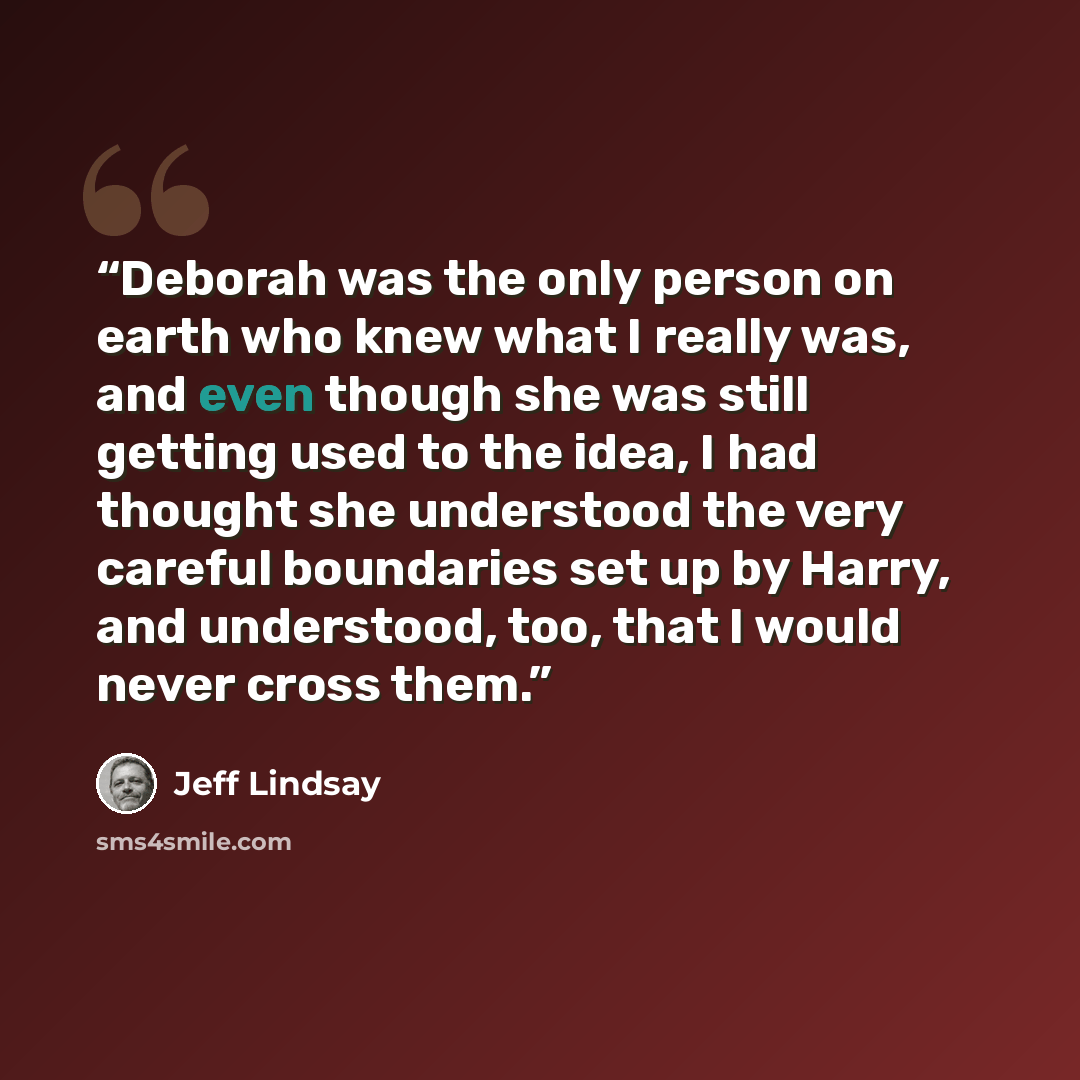 “Deborah was the only person on earth who knew what I really was, and even though she was still getting used to the idea, I had thought she understood the very careful boundaries set up by Harry, and understood, too, that I would never cross them.” quote by Jeff Lindsay