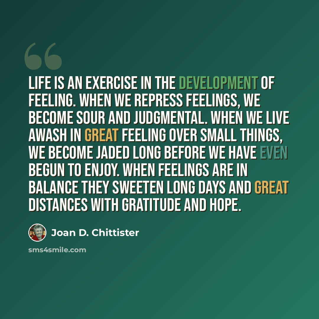 “Life is an exercise in the development of feeling. When we repress feelings, we become sour and judgmental. When we live awash in great feeling over small things, we become jaded long before we have even begun to enjoy. When feelings are in balance they sweeten long days and great distances with…” quote by Joan D. Chittister