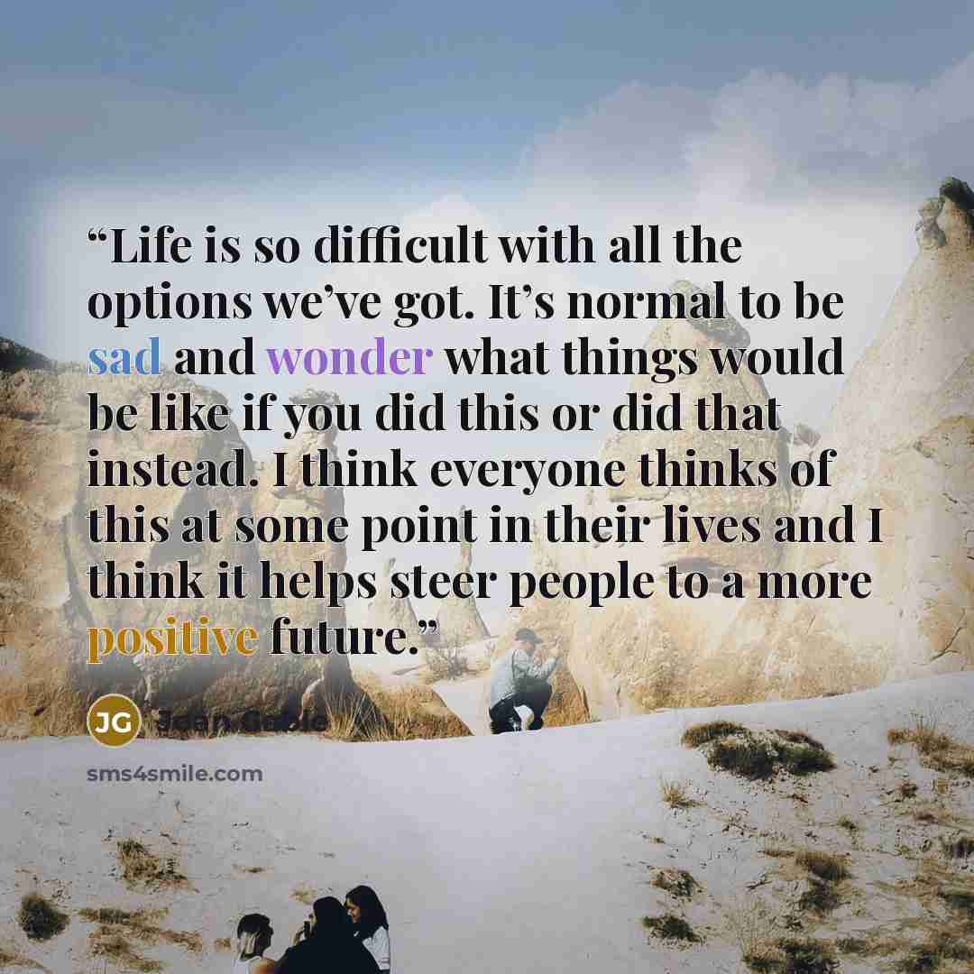 “Life is so difficult with all the options we’ve got. It’s normal to be sad and wonder what things would be like if you did this or did that instead. I think everyone thinks of this at some point in their lives and I think it helps steer people to a more positive future.” quote by Joan Gable