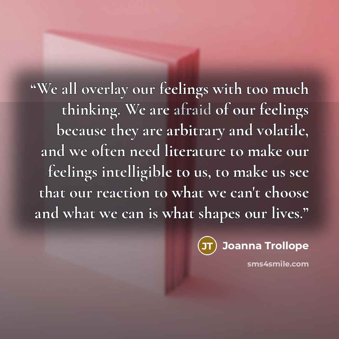 “We all overlay our feelings with too much thinking. We are afraid of our feelings because they are arbitrary and volatile, and we often need literature to make our feelings intelligible to us, to make us see that our reaction to what we can't choose and what we can is what shapes our lives.” quote by Joanna Trollope