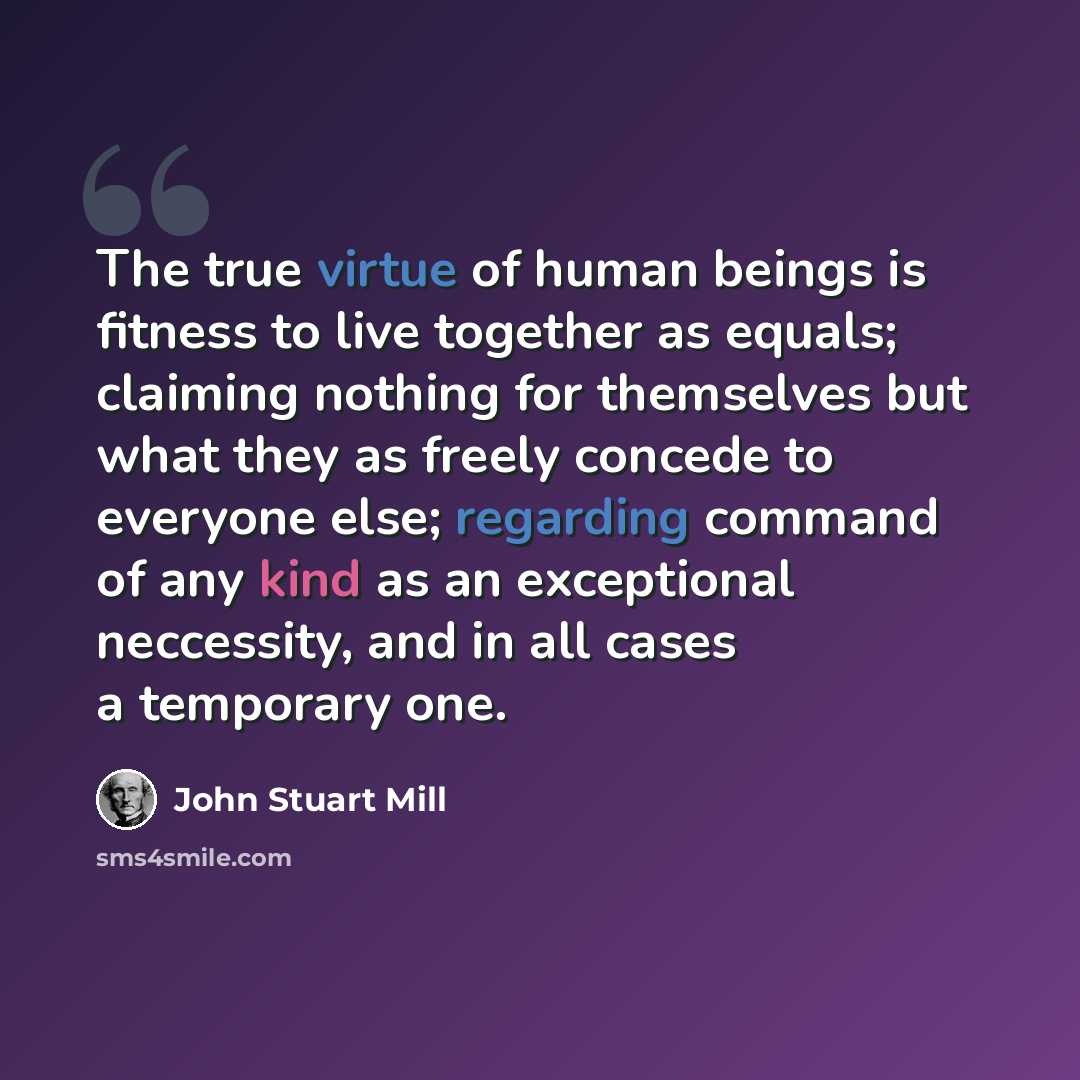 “The true virtue of human beings is fitness to live together as equals; claiming nothing for themselves but what they as freely concede to everyone else; regarding command of any kind as an exceptional neccessity, and in all cases a temporary one.” quote by John Stuart Mill