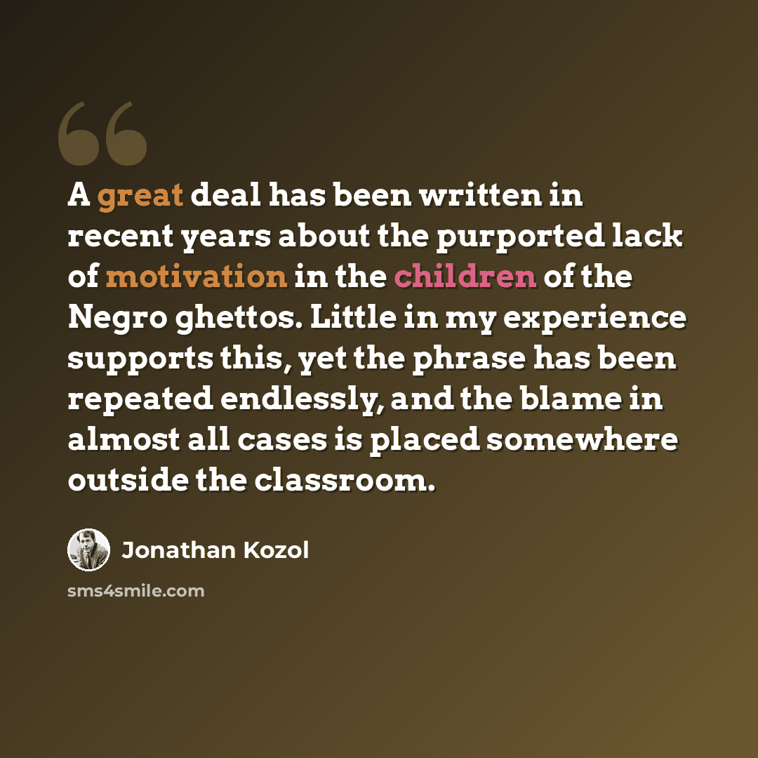 “A great deal has been written in recent years about the purported lack of motivation in the children of the Negro ghettos. Little in my experience supports this, yet the phrase has been repeated endlessly, and the blame in almost all cases is placed somewhere outside the classroom.” quote by Jonathan Kozol