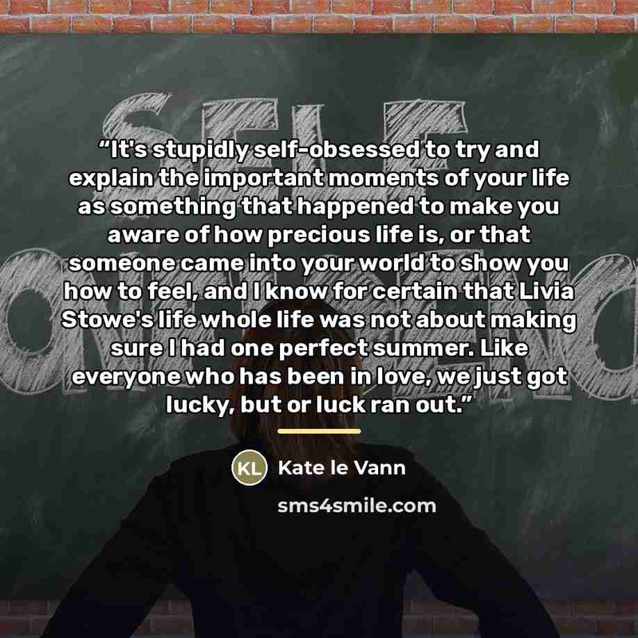 “It's stupidly self-obsessed to try and explain the important moments of your life as something that happened to make you aware of how precious life is, or that someone came into your world to show you how to feel, and I know for certain that Livia Stowe's life whole life was not about making sure…” quote by Kate Le Vann