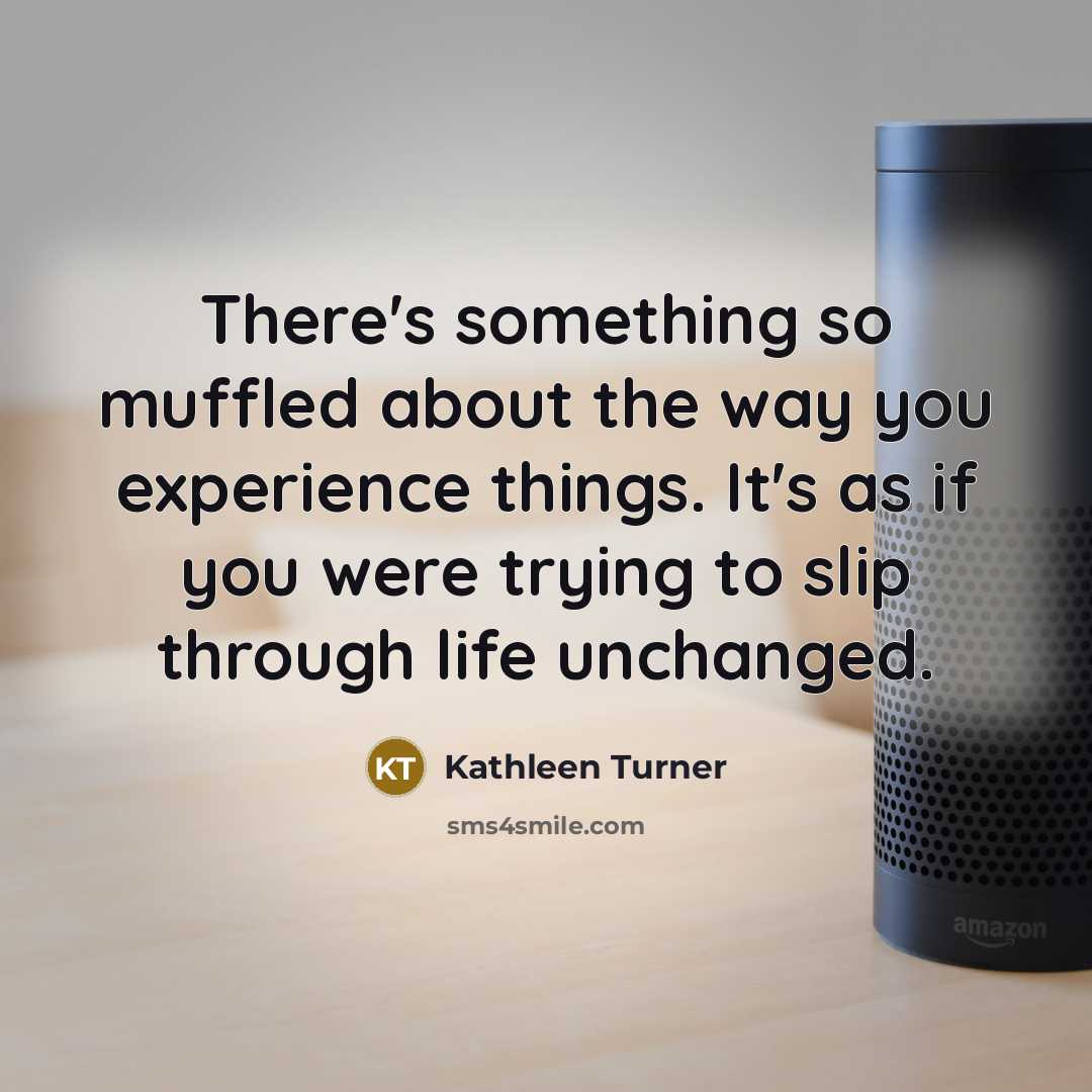 “There's something so muffled about the way you experience things. It's as if you were trying to slip through life unchanged.” quote by Kathleen Turner