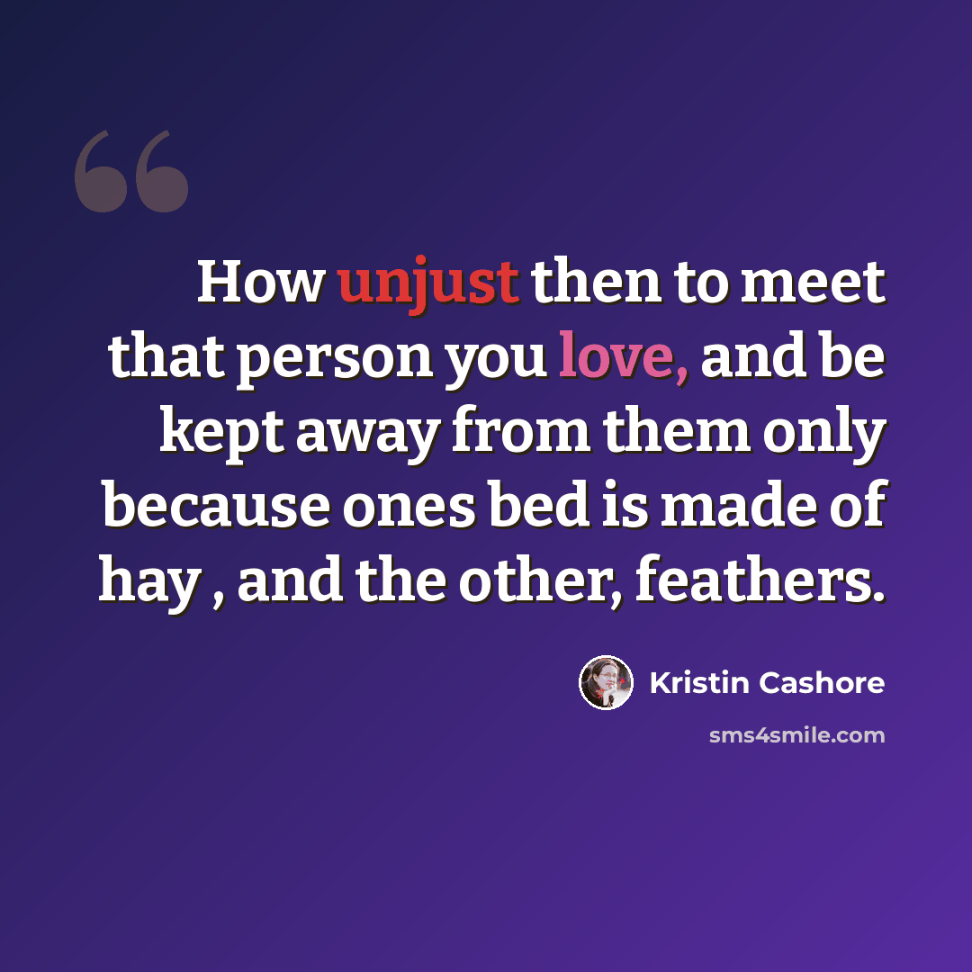 “How unjust then to meet that person you love, and be kept away from them only because ones bed is made of hay , and the other, feathers.” quote by Kristin Cashore
