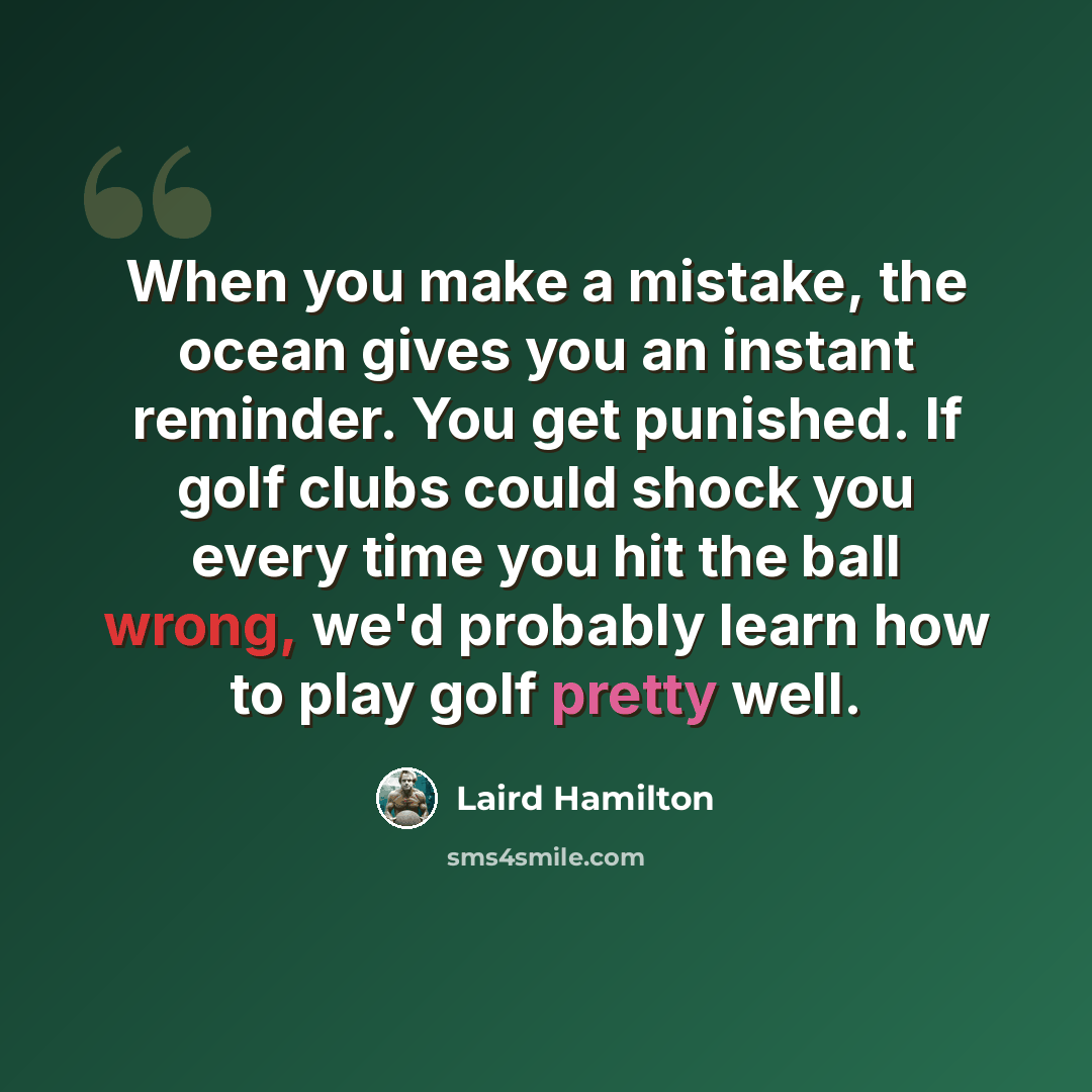 “When you make a mistake, the ocean gives you an instant reminder. You get punished. If golf clubs could shock you every time you hit the ball wrong, we'd probably learn how to play golf pretty well.” quote by Laird Hamilton