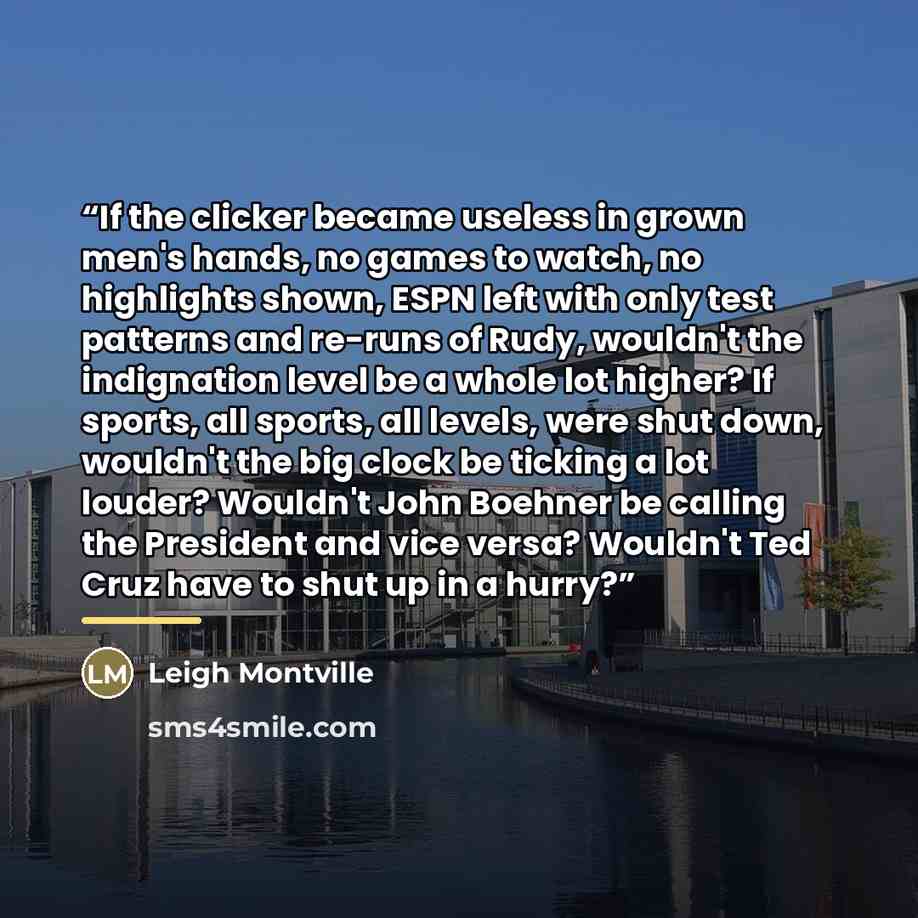 “If the clicker became useless in grown men's hands, no games to watch, no highlights shown, ESPN left with only test patterns and re-runs of Rudy, wouldn't the indignation level be a whole lot higher? If sports, all sports, all levels, were shut down, wouldn't the big clock be ticking a lot…” quote by Leigh Montville