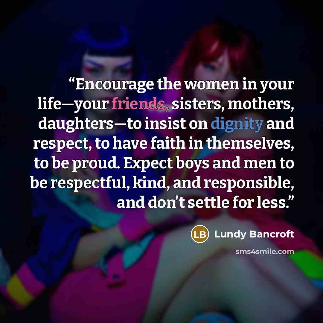 “Encourage the women in your life—your friends, sisters, mothers, daughters—to insist on dignity and respect, to have faith in themselves, to be proud. Expect boys and men to be respectful, kind, and responsible, and don’t settle for less.” quote by Lundy Bancroft
