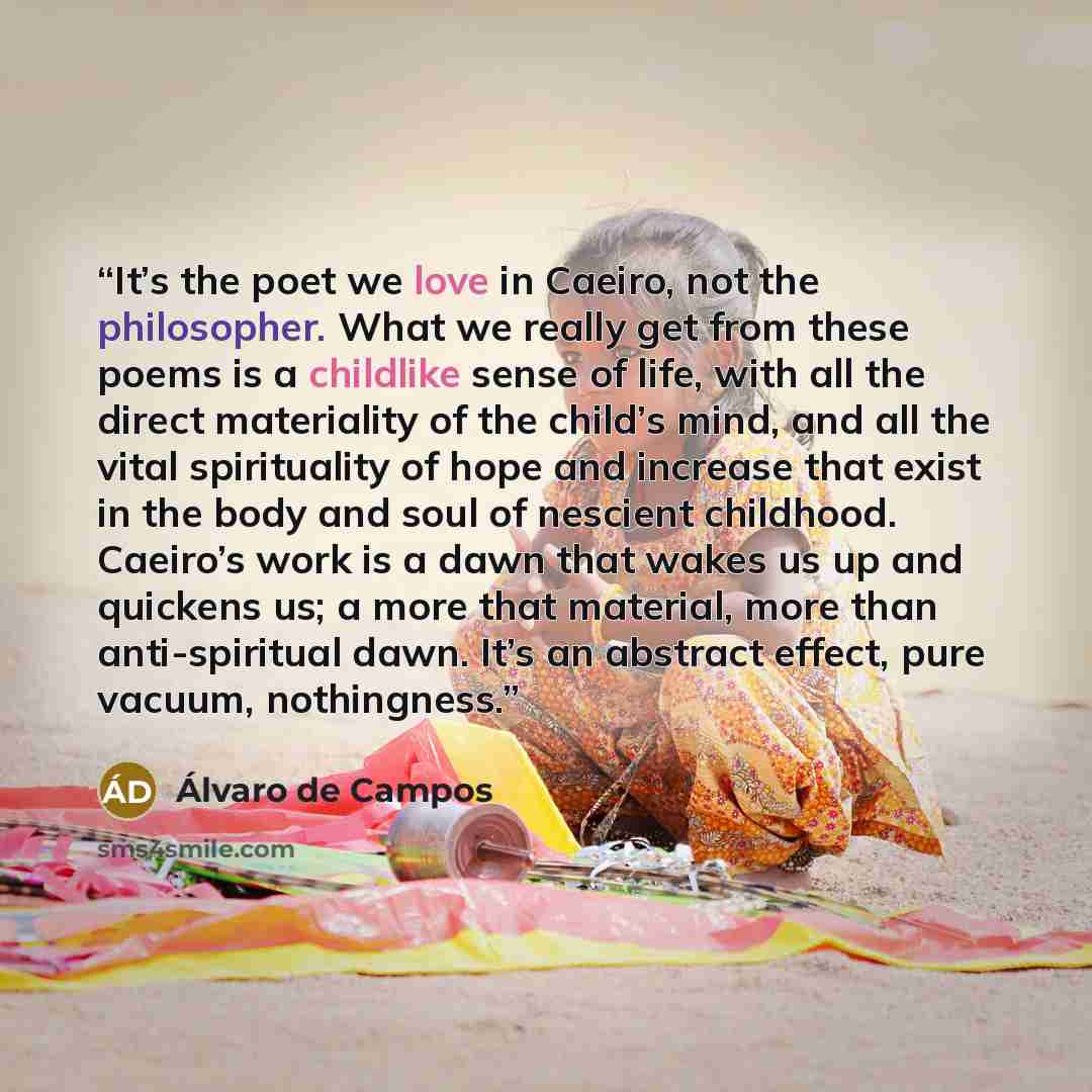 “It’s the poet we love in Caeiro, not the philosopher. What we really get from these poems is a childlike sense of life, with all the direct materiality of the child’s mind, and all the vital spirituality of hope and increase that exist in the body and soul of nescient childhood. Caeiro’s work is a…” quote by Álvaro de Campos