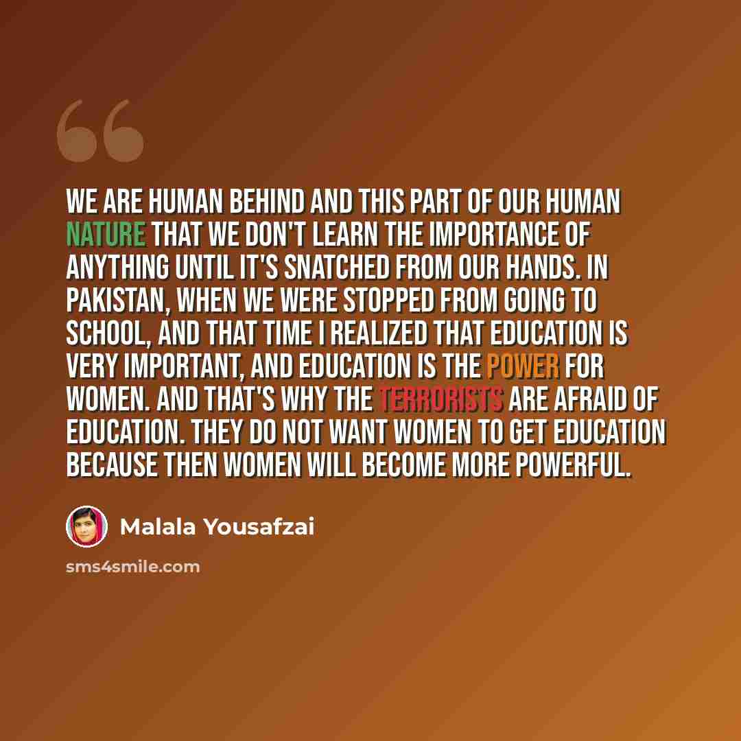 “We are human behind and this part of our human nature that we don't learn the importance of anything until it's snatched from our hands. In Pakistan, when we were stopped from going to school, and that time I realized that education is very important, and education is the power for women. And…” quote by Malala Yousafzai