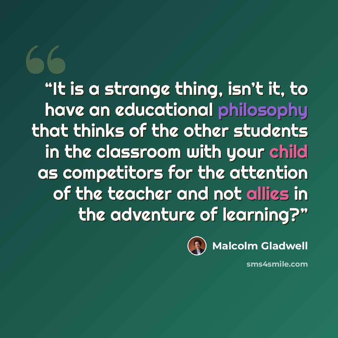 “It is a strange thing, isn’t it, to have an educational philosophy that thinks of the other students in the classroom with your child as competitors for the attention of the teacher and not allies in the adventure of learning?” quote by Malcolm Gladwell