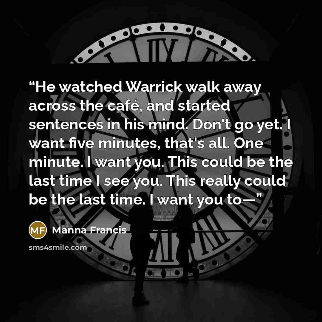 “He watched Warrick walk away across the café, and started sentences in his mind. Don't go yet. I want five minutes, that's all. One minute. I want you. This could be the last time I see you. This really could be the last time. I want you to—” quote by Manna Francis