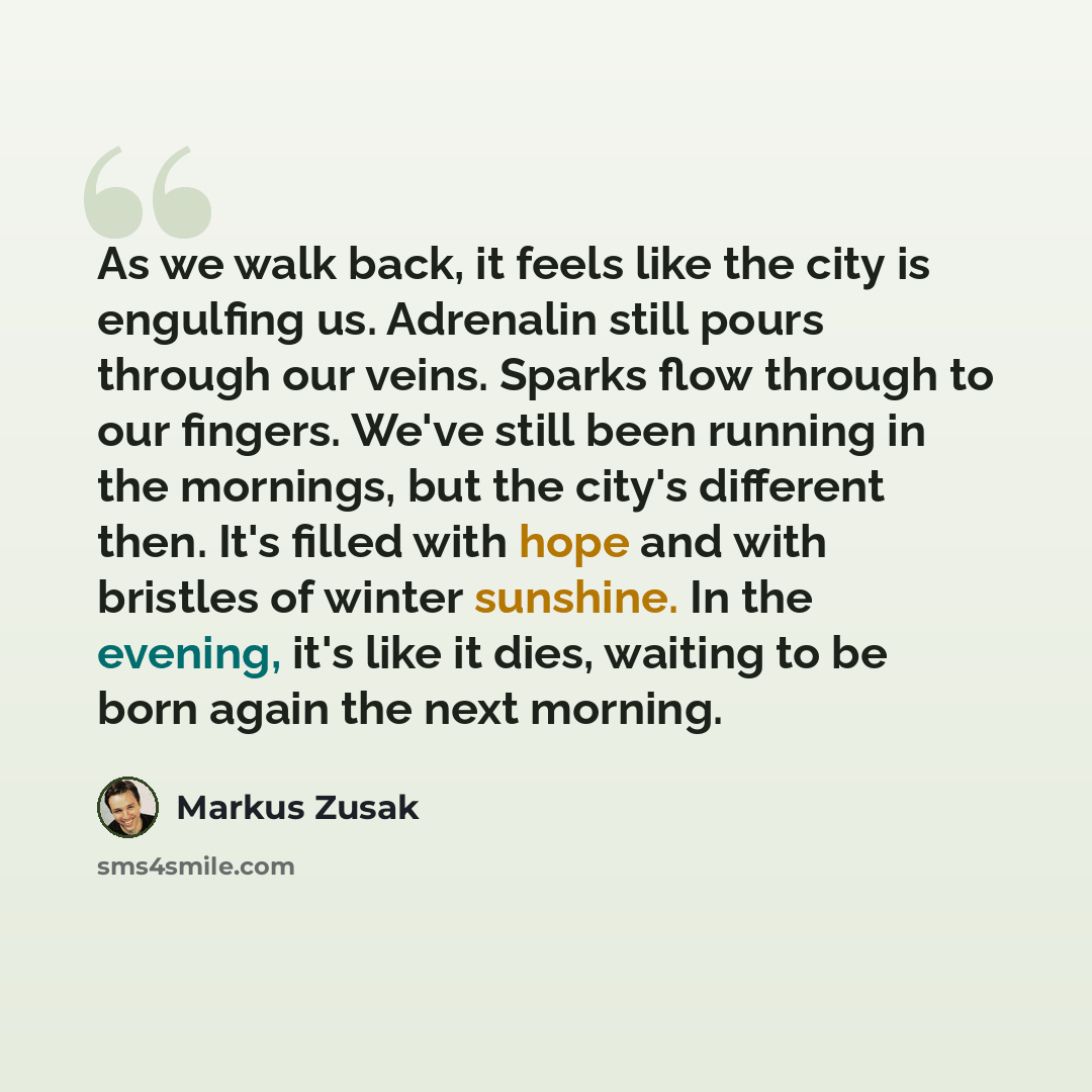 “As we walk back, it feels like the city is engulfing us. Adrenalin still pours through our veins. Sparks flow through to our fingers. We've still been running in the mornings, but the city's different then. It's filled with hope and with bristles of winter sunshine. In the evening, it's like it…” quote by Markus Zusak