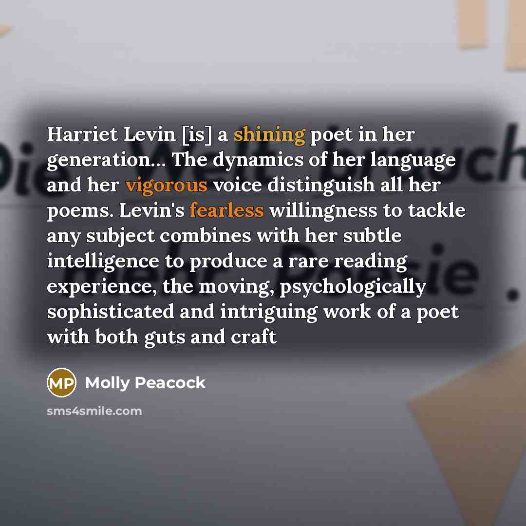 “Harriet Levin [is] a shining poet in her generation… The dynamics of her language and her vigorous voice distinguish all her poems. Levin's fearless willingness to tackle any subject combines with her subtle intelligence to produce a rare reading experience, the moving, psychologically…” quote by Molly Peacock