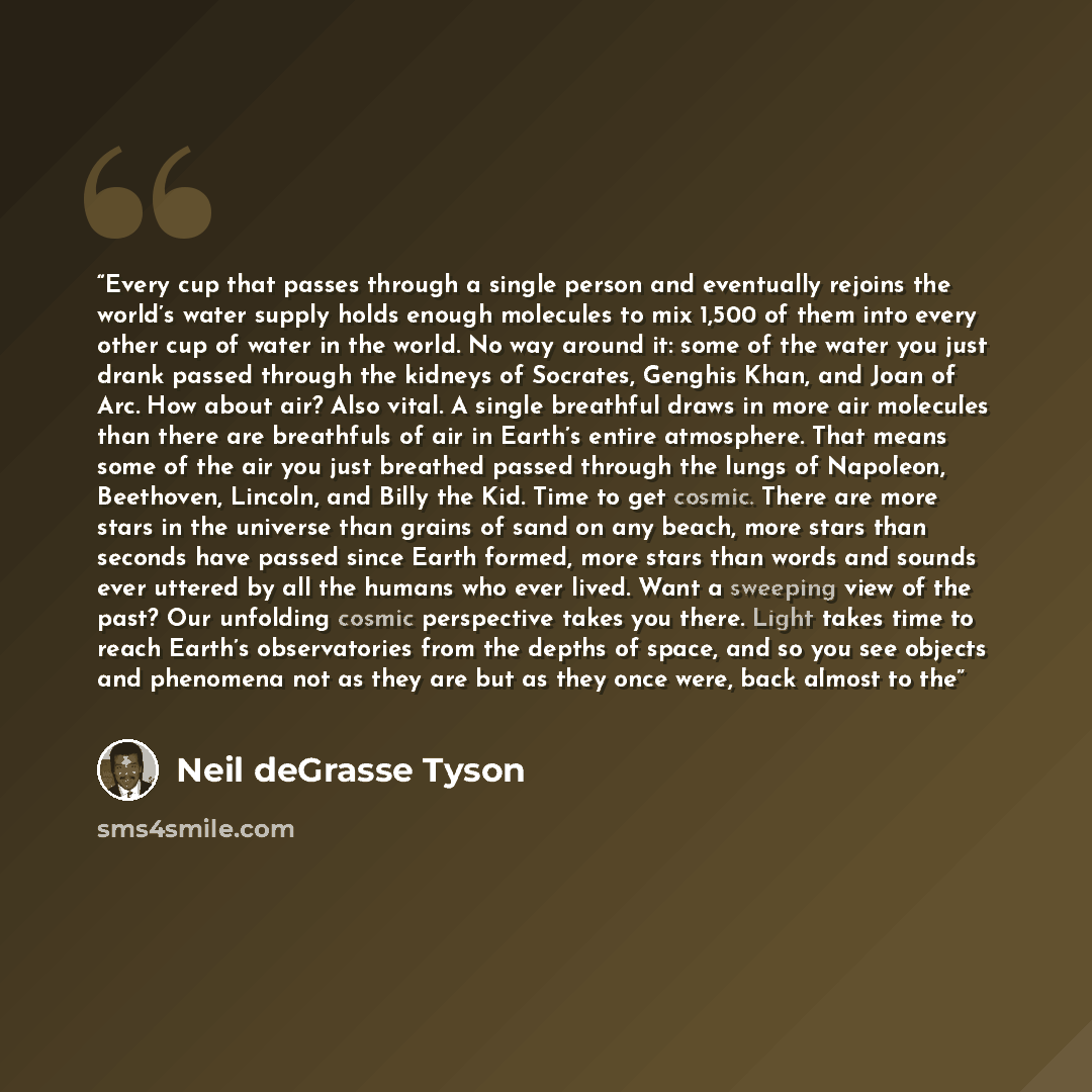 “Every cup that passes through a single person and eventually rejoins the world’s water supply holds enough molecules to mix 1,500 of them into every other cup of water in the world. No way around it: some of the water you just drank passed through the kidneys of Socrates, Genghis Khan, and Joan of…” quote by Neil deGrasse Tyson