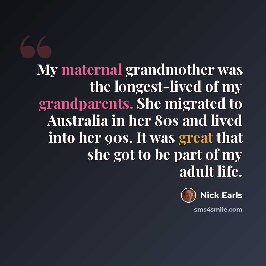 “My maternal grandmother was the longest-lived of my grandparents. She migrated to Australia in her 80s and lived into her 90s. It was great that she got to be part of my adult life.” quote by Nick Earls