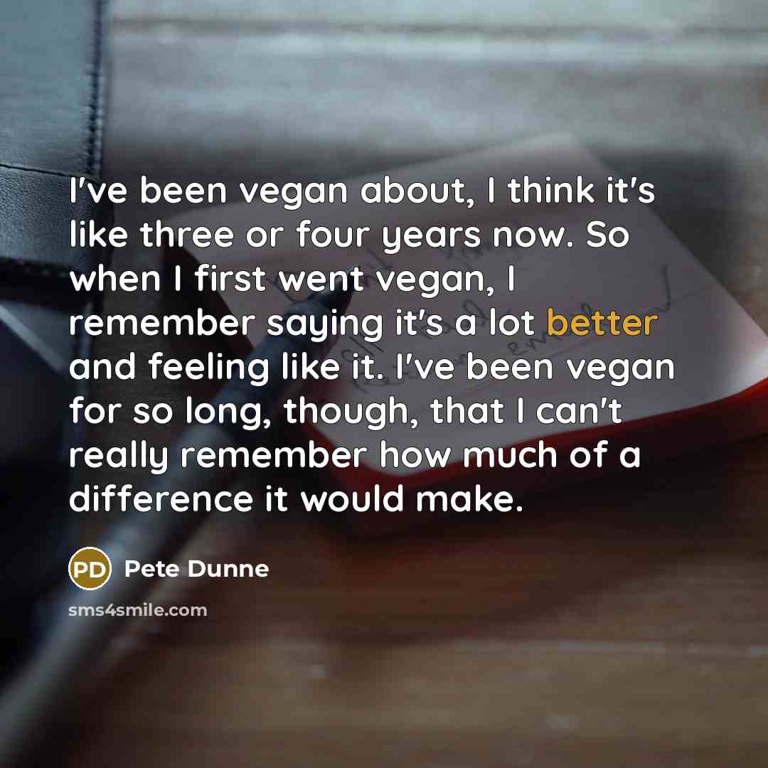 “I've been vegan about, I think it's like three or four years now. So when I first went vegan, I remember saying it's a lot better and feeling like it. I've been vegan for so long, though, that I can't really remember how much of a difference it would make.” quote by Pete Dunne