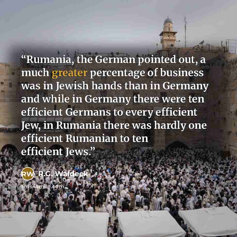 “Rumania, the German pointed out, a much greater percentage of business was in Jewish hands than in Germany and while in Germany there were ten efficient Germans to every efficient Jew, in Rumania there was hardly one efficient Rumanian to ten efficient Jews.” quote by R.G. Waldeck