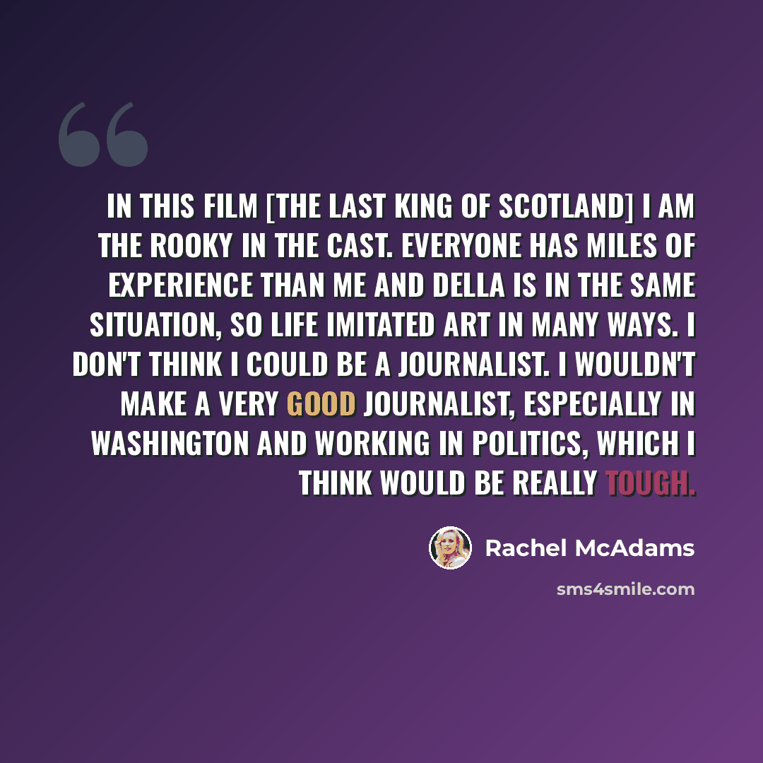“In this film [The Last King of Scotland] I am the rooky in the cast. Everyone has miles of experience than me and Della is in the same situation, so life imitated art in many ways. I don't think I could be a journalist. I wouldn't make a very good journalist, especially in Washington and working…” quote by Rachel McAdams