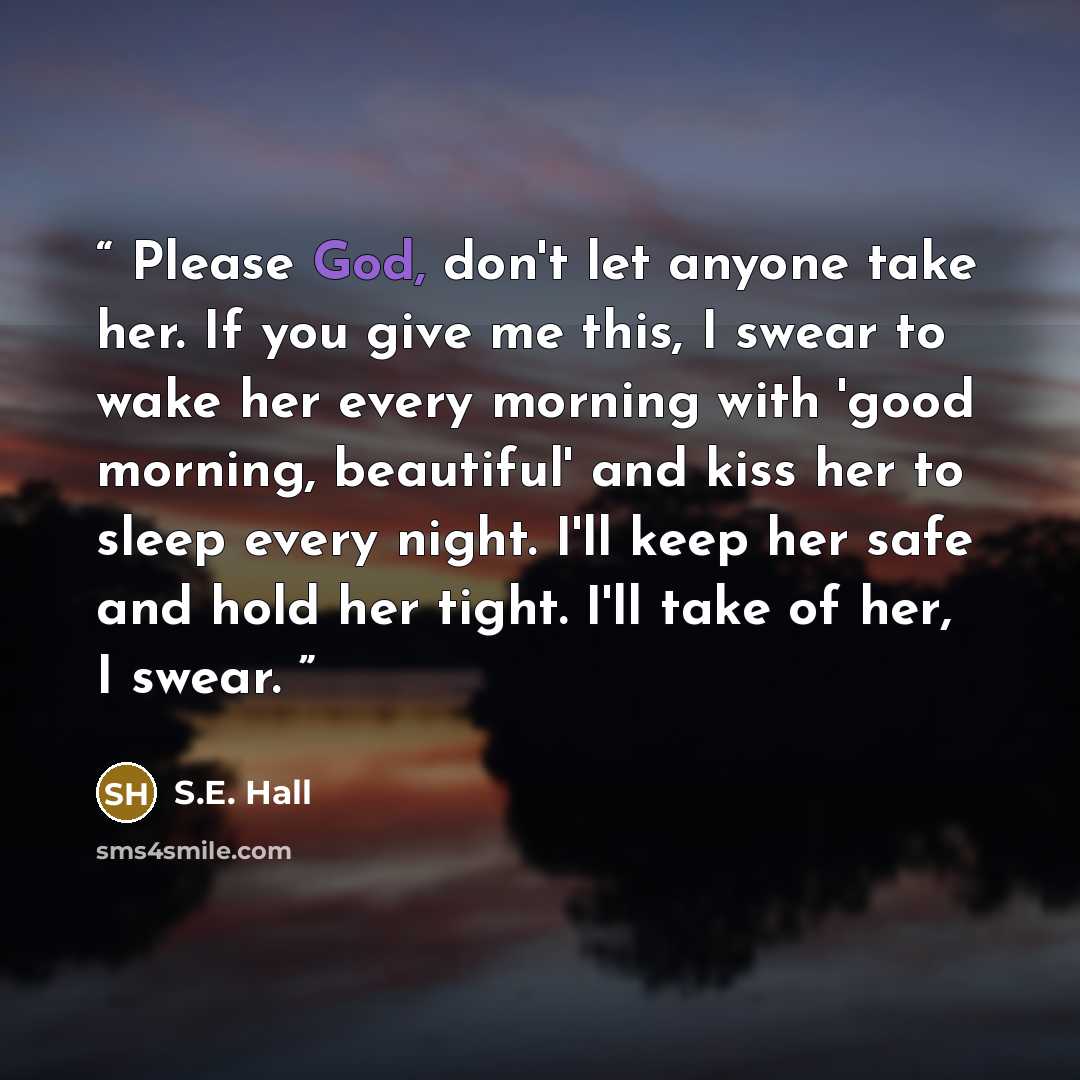 “Please God, don't let anyone take her. If you give me this, I swear to wake her every morning with 'good morning, beautiful' and kiss her to sleep every night. I'll keep her safe and hold her tight. I'll take of her, I swear.” quote by S.E. Hall