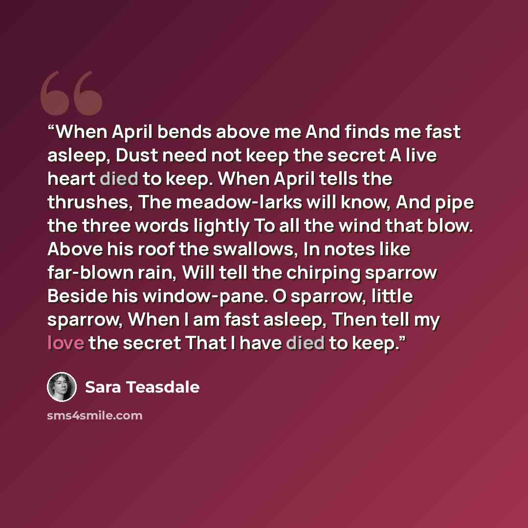 “When April bends above me And finds me fast asleep, Dust need not keep the secret A live heart died to keep. When April tells the thrushes, The meadow-larks will know, And pipe the three words lightly To all the wind that blow. Above his roof the swallows, In notes like far-blown rain, Will tell…” quote by Sara Teasdale
