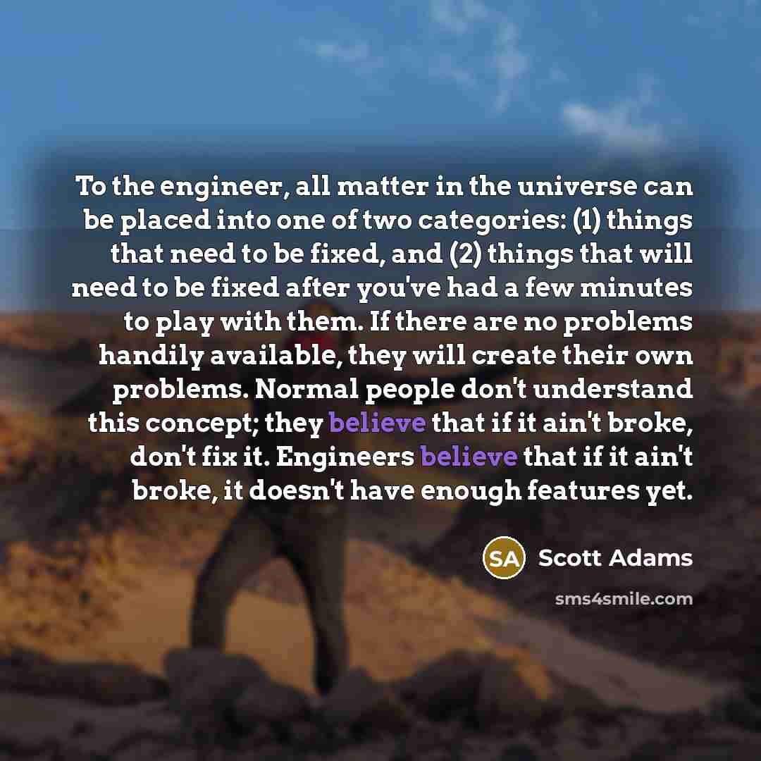 “To the engineer, all matter in the universe can be placed into one of two categories: (1) things that need to be fixed, and (2) things that will need to be fixed after you've had a few minutes to play with them. If there are no problems handily available, they will create their own problems…” quote by Scott Adams