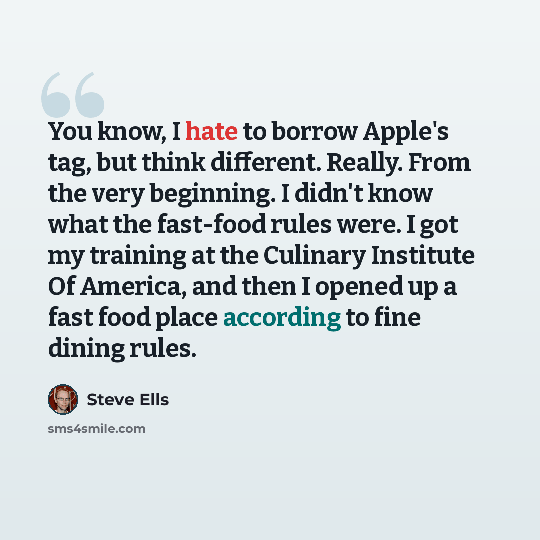 “You know, I hate to borrow Apple's tag, but think different. Really. From the very beginning. I didn't know what the fast-food rules were. I got my training at the Culinary Institute Of America, and then I opened up a fast food place according to fine dining rules.” quote by Steve Ells