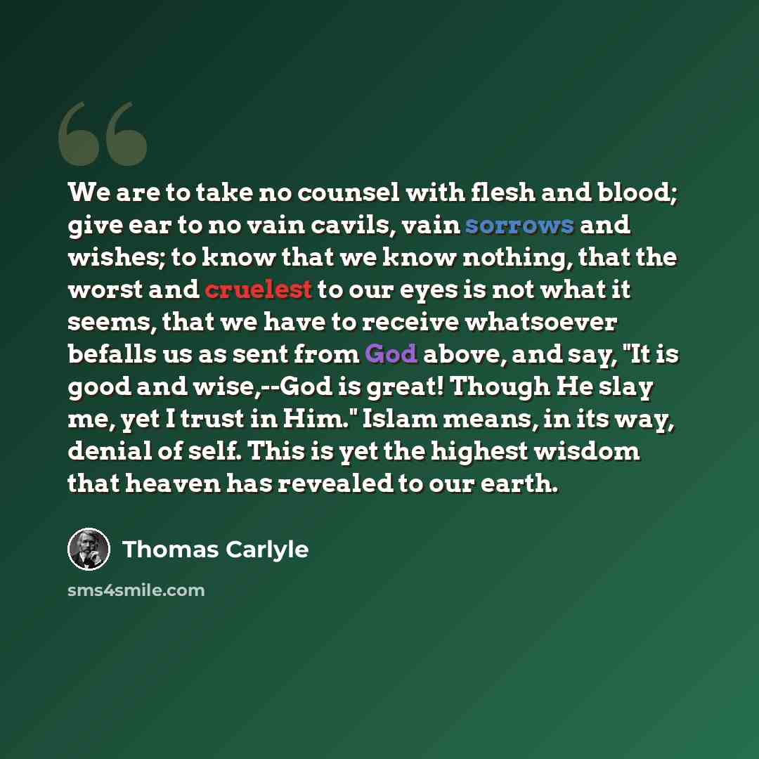 “We are to take no counsel with flesh and blood; give ear to no vain cavils, vain sorrows and wishes; to know that we know nothing, that the worst and cruelest to our eyes is not what it seems, that we have to receive whatsoever befalls us as sent from God above, and say, "It is good and wise,--God…” quote by Thomas Carlyle