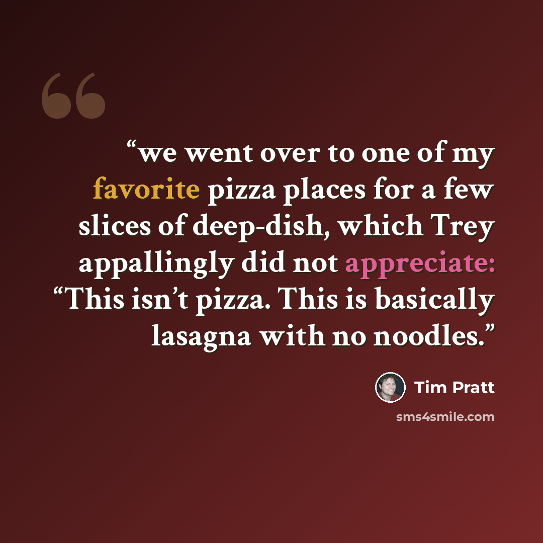 “we went over to one of my favorite pizza places for a few slices of deep-dish, which Trey appallingly did not appreciate: “This isn’t pizza. This is basically lasagna with no noodles.” quote by Tim Pratt
