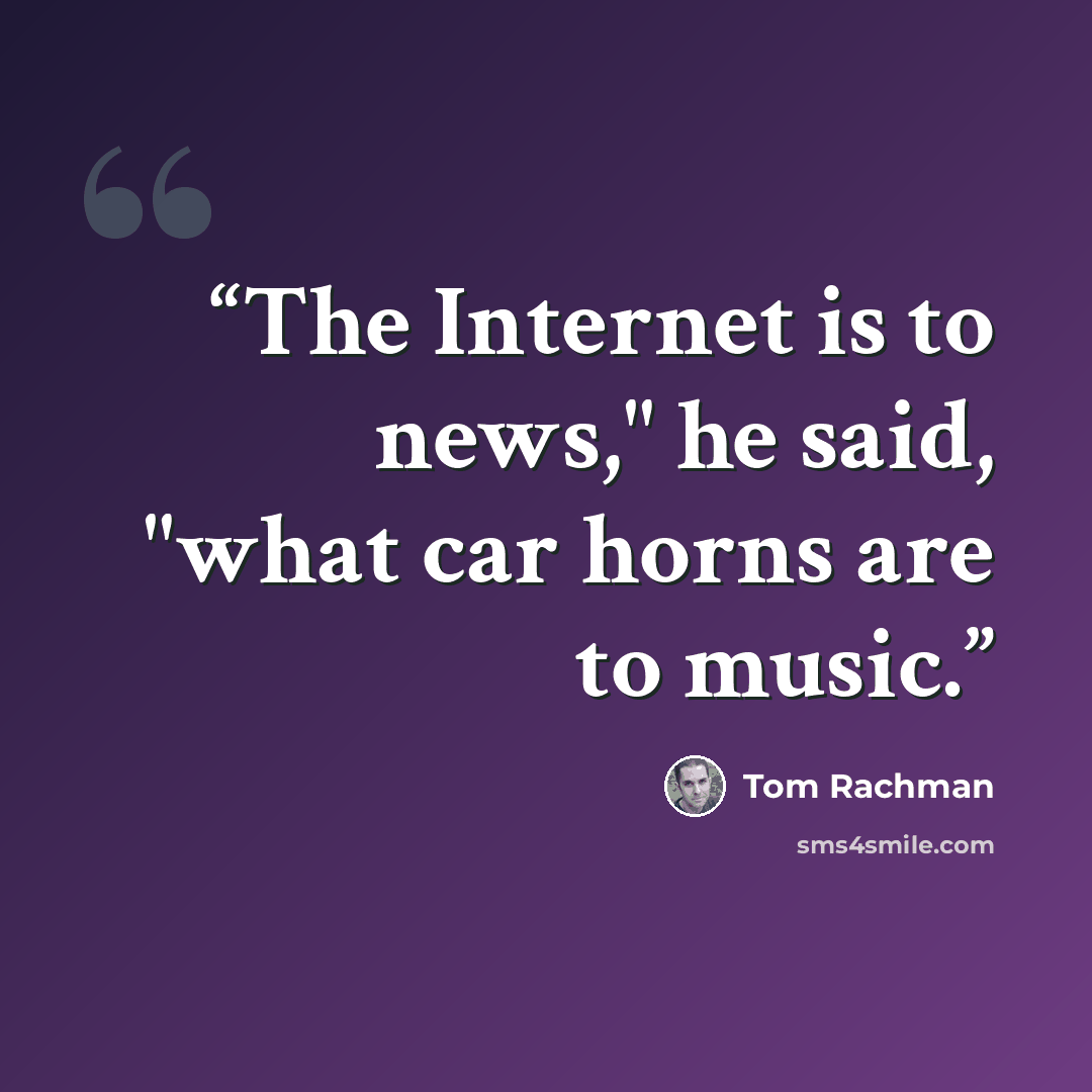 “The Internet is to news," he said, "what car horns are to music.” quote by Tom Rachman