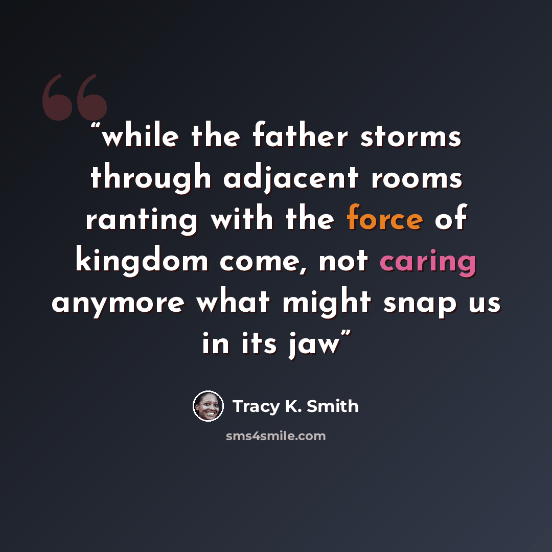 “while the father storms through adjacent rooms ranting with the force of kingdom come, not caring anymore what might snap us in its jaw” quote by Tracy K. Smith