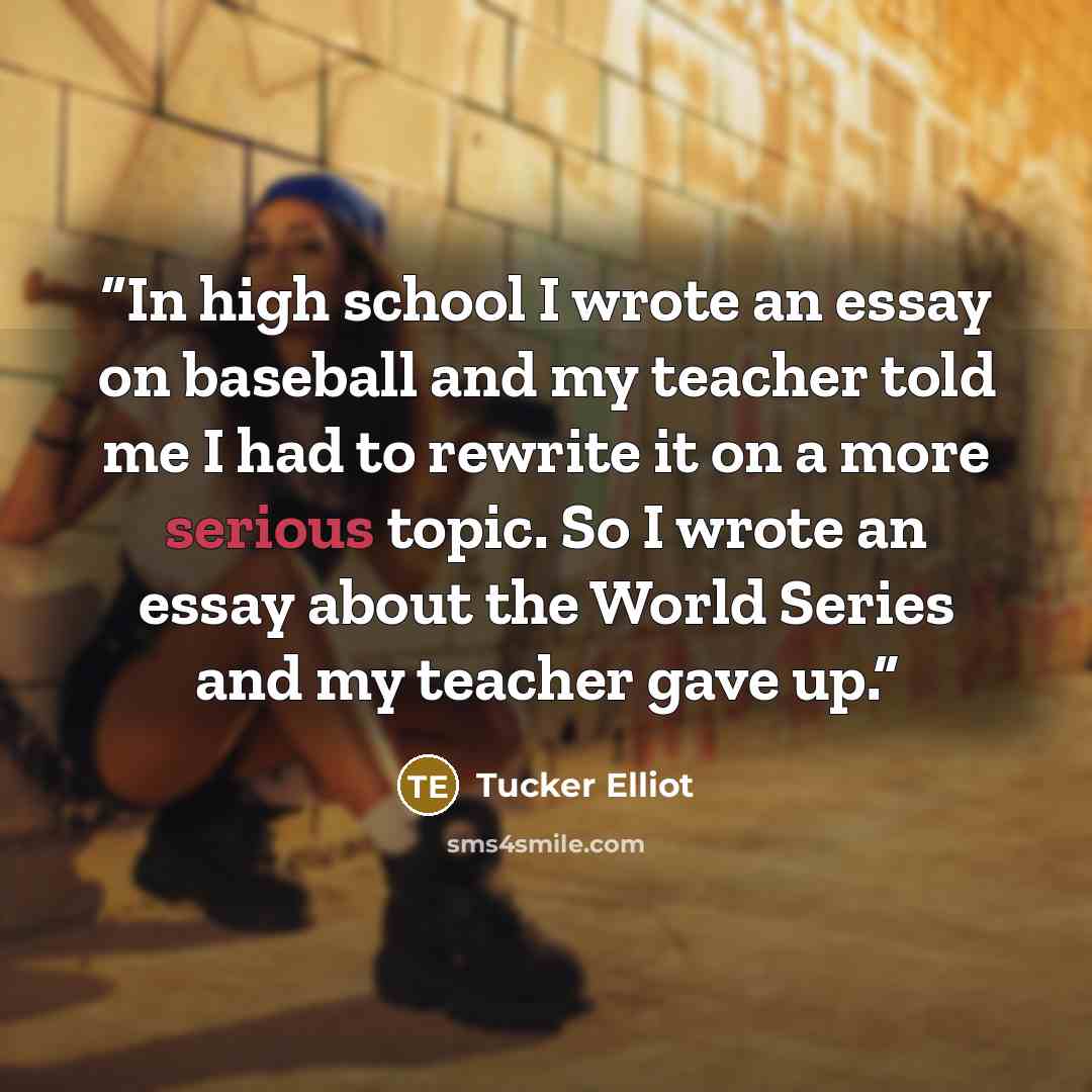 “In high school I wrote an essay on baseball and my teacher told me I had to rewrite it on a more serious topic. So I wrote an essay about the World Series and my teacher gave up.” quote by Tucker Elliot