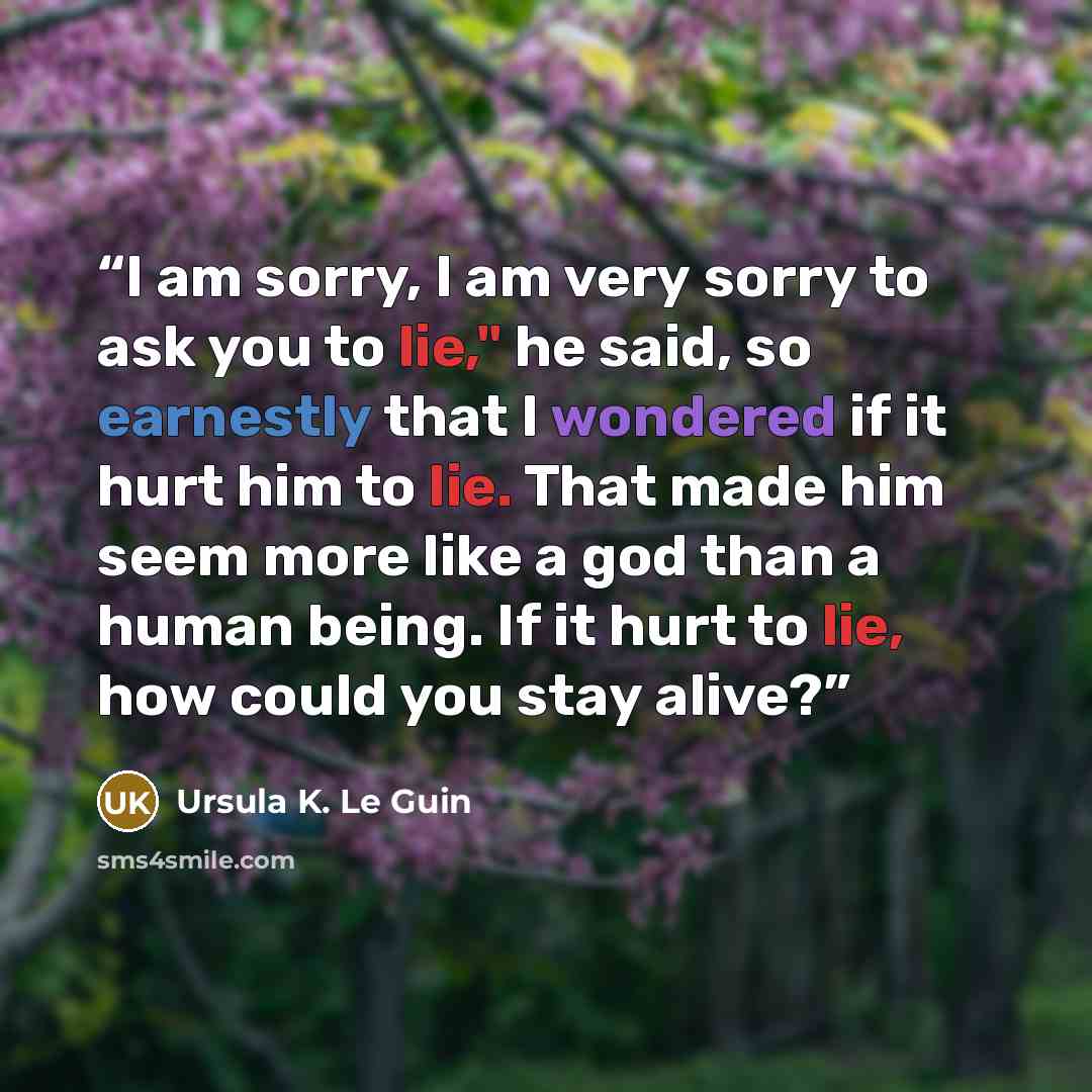 “I am sorry, I am very sorry to ask you to lie," he said, so earnestly that I wondered if it hurt him to lie. That made him seem more like a god than a human being. If it hurt to lie, how could you stay alive?” quote by Ursula K. Le Guin