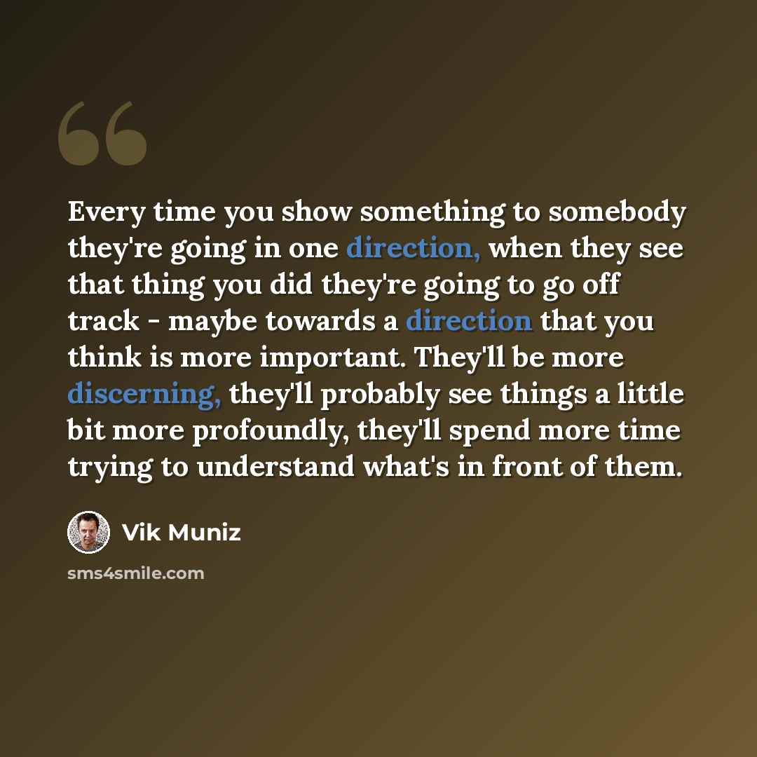 “Every time you show something to somebody they're going in one direction, when they see that thing you did they're going to go off track - maybe towards a direction that you think is more important. They'll be more discerning, they'll probably see things a little bit more profoundly, they'll spend…” quote by Vik Muniz