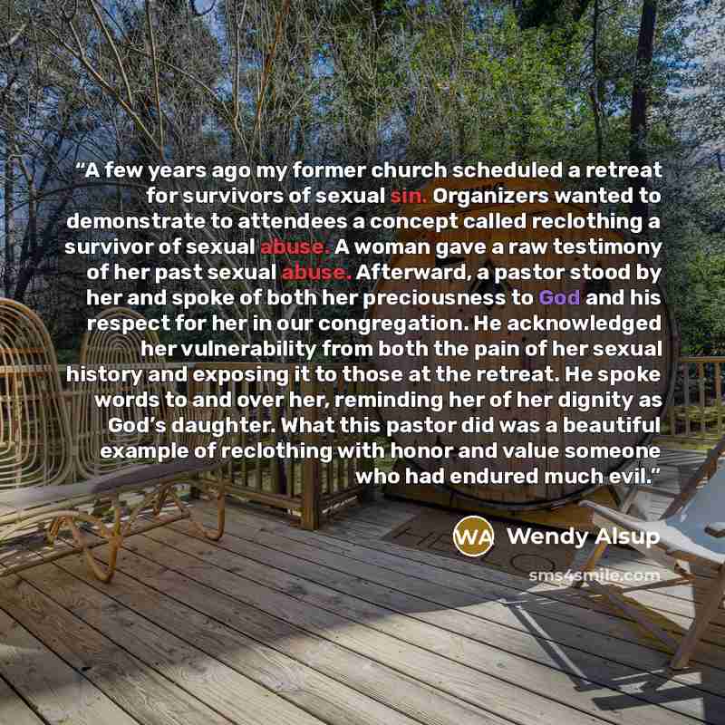 “A few years ago my former church scheduled a retreat for survivors of sexual sin. Organizers wanted to demonstrate to attendees a concept called reclothing a survivor of sexual abuse. A woman gave a raw testimony of her past sexual abuse. Afterward, a pastor stood by her and spoke of both her…” quote by Wendy Alsup